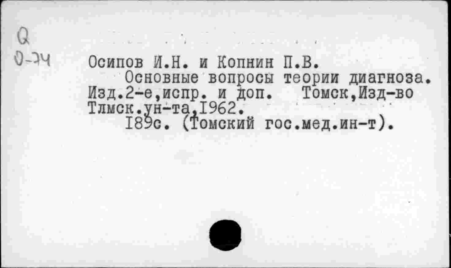 ﻿Осипов И.Н. и Копнин П.В.
Основные вопросы теории диагноза Изд.2-е,испр. и доп. Томск,Изд-во Тлмск.ун-та,1962.	/
189с. (томский гос.мед.ин-т).